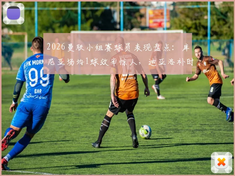 2026曼联小组赛球员表现盘点：库尼亚场均1球效率惊人，迪亚洛补时绝杀价值连城