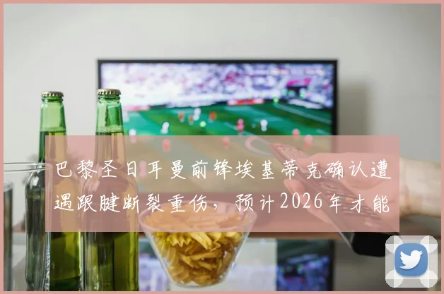 巴黎圣日耳曼前锋埃基蒂克确认遭遇跟腱断裂重伤，预计2026年才能复出，伤病详情与球队影响分析