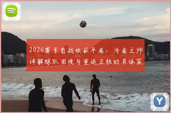 2026赛季首战收获平局，河南主帅详解球队困境与重返正轨的具体策略