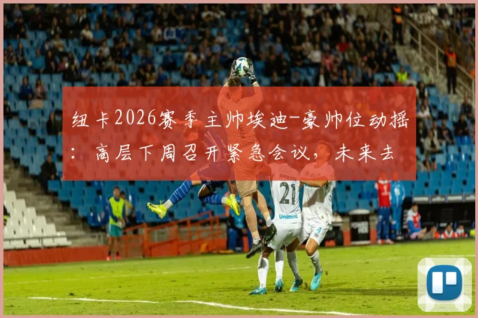 纽卡2026赛季主帅埃迪-豪帅位动摇：高层下周召开紧急会议，未来去向成焦点