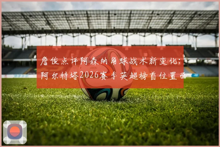 詹俊点评阿森纳角球战术新变化：阿尔特塔2026赛季英超榜首位置面临挑战，详细战术解析与争冠前景分析