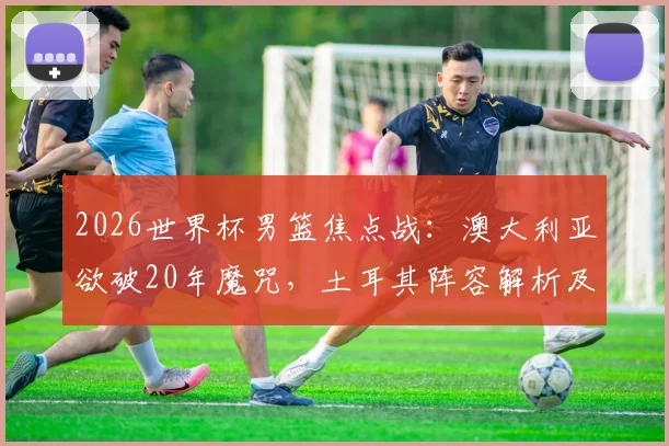 2026世界杯男篮焦点战：澳大利亚欲破20年魔咒，土耳其阵容解析及取胜关键