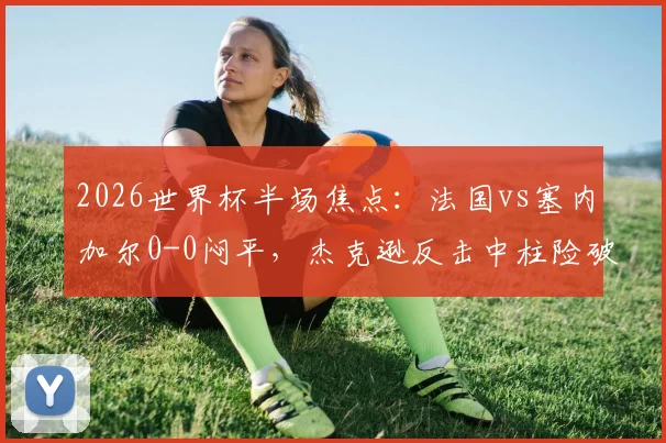 2026世界杯半场焦点：法国vs塞内加尔0-0闷平，杰克逊反击中柱险破门，战术僵局分析