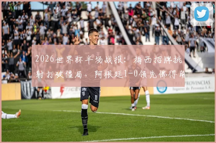 2026世界杯半场战报：梅西招牌挑射打破僵局，阿根廷1-0领先佛得角，半场技术复盘与战术看点解读