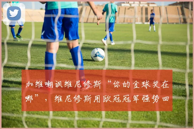 加维嘲讽维尼修斯“你的金球奖在哪”，维尼修斯用欧冠冠军强势回应：事件全过程与背后争议解析