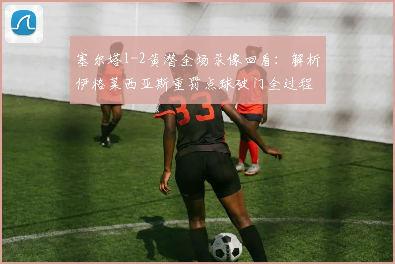 塞尔塔1-2黄潜全场录像回看：解析伊格莱西亚斯重罚点球破门全过程与比赛关键转折点
