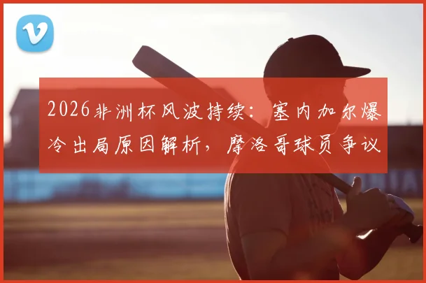 2026非洲杯风波持续：塞内加尔爆冷出局原因解析，摩洛哥球员争议言论引热议