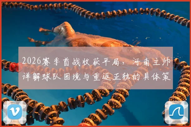 2026赛季首战收获平局，河南主帅详解球队困境与重返正轨的具体策略
