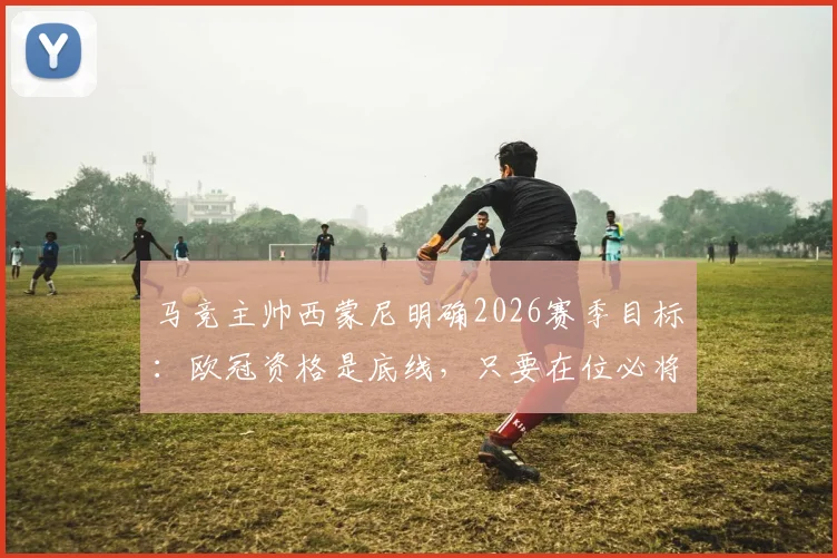 马竞主帅西蒙尼明确2026赛季目标：欧冠资格是底线，只要在位必将全力冲击冠军