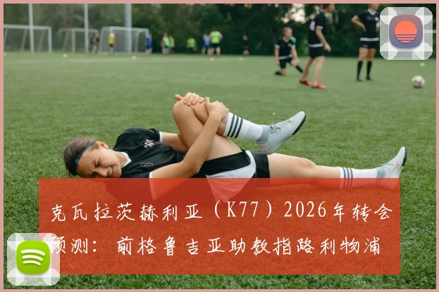 克瓦拉茨赫利亚（K77）2026年转会预测：前格鲁吉亚助教指路利物浦、阿森纳与切尔西