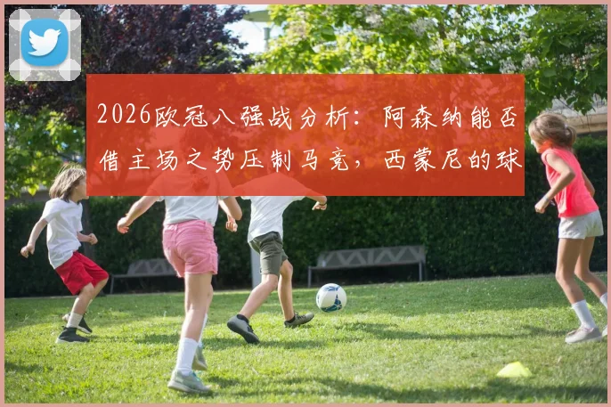 2026欧冠八强战分析：阿森纳能否借主场之势压制马竞，西蒙尼的球队怎么破客场困局