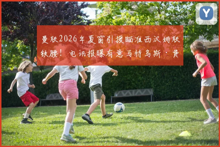 曼联2026年夏窗引援瞄准西汉姆联铁腰！电讯报曝有意马特乌斯·费尔南德斯，转会分析及球员适配性解读
