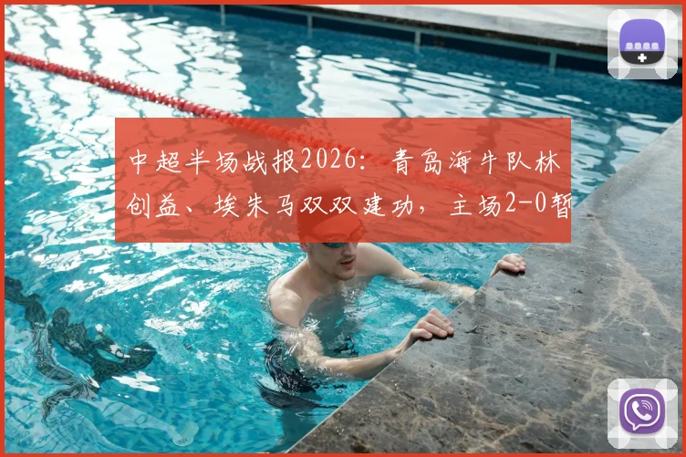 中超半场战报2026：青岛海牛队林创益、埃朱马双双建功，主场2-0暂时领先山东泰山