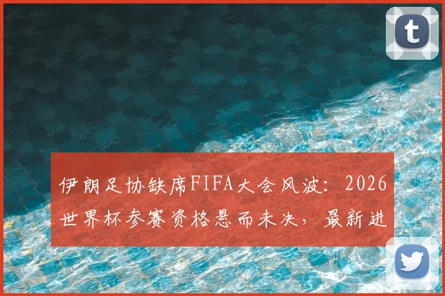伊朗足协缺席FIFA大会风波：2026世界杯参赛资格悬而未决，最新进展解读