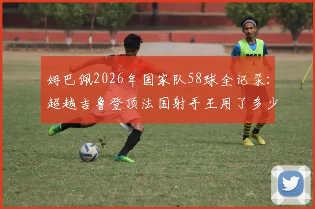 姆巴佩2026年国家队58球全记录：超越吉鲁登顶法国射手王用了多少场，附历史射手榜最新排名