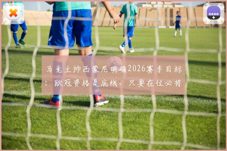 马竞主帅西蒙尼明确2026赛季目标：欧冠资格是底线，只要在位必将全力冲击冠军