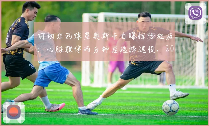 前切尔西球星奥斯卡自曝惊险经历：心脏骤停两分钟后选择退役，2026年决定引发热议