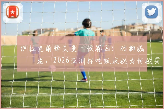 伊拉克前锋艾曼·侯赛因：对挪威乌龙，2026亚洲杯吃饭庆祝为何被罚下？事件全回顾