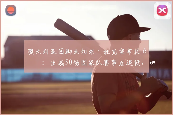 澳大利亚国脚米切尔·杜克宣布挂靴：出战50场国家队赛事后退役，回顾其J联赛与世界杯生涯轨迹