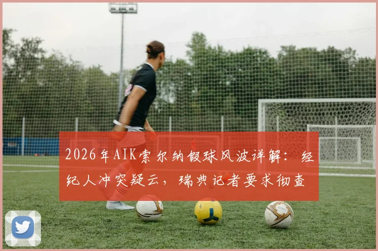 2026年AIK索尔纳假球风波详解：经纪人冲突疑云，瑞典记者要求彻查比赛操纵案全过程