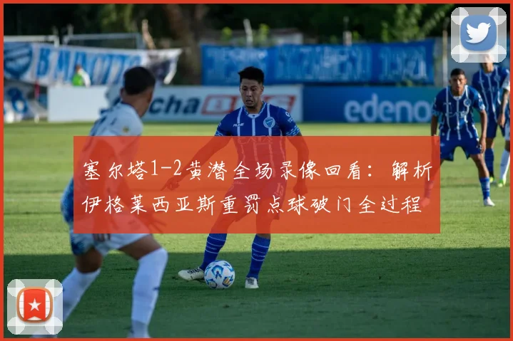 塞尔塔1-2黄潜全场录像回看：解析伊格莱西亚斯重罚点球破门全过程与比赛关键转折点