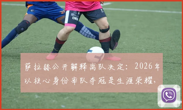 萨拉赫公开解释离队决定：2026年以核心身份率队夺冠是生涯荣耀，离开利物浦是正确选择