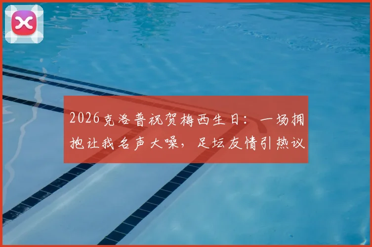 2026克洛普祝贺梅西生日：一场拥抱让我名声大噪，足坛友情引热议