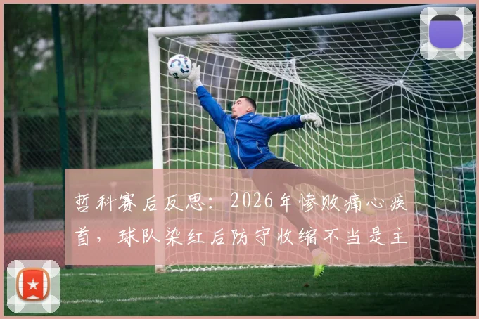 哲科赛后反思：2026年惨败痛心疾首，球队染红后防守收缩不当是主因