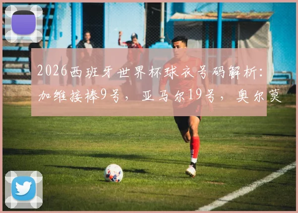 2026西班牙世界杯球衣号码解析：加维接棒9号，亚马尔19号，奥尔莫10号战袍意义