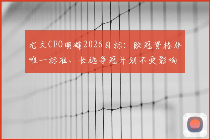 尤文CEO明确2026目标：欧冠资格非唯一标准，长远争冠计划不受影响，详解重建策略与财政考量