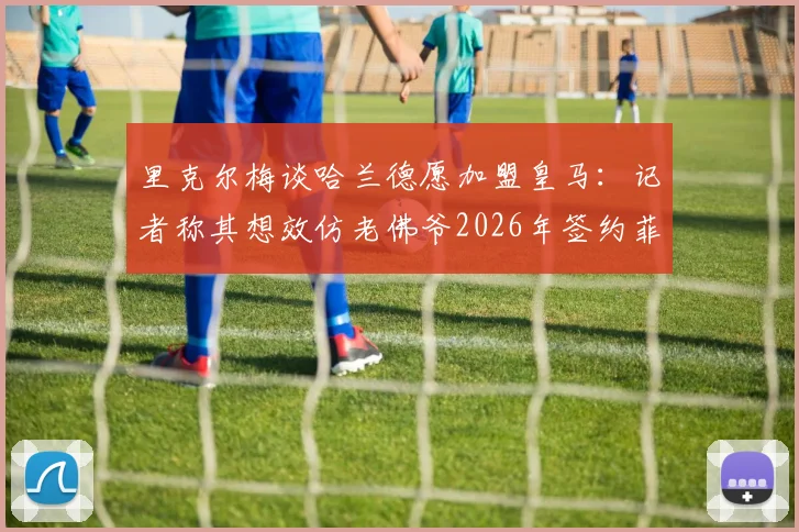 里克尔梅谈哈兰德愿加盟皇马：记者称其想效仿老佛爷2026年签约菲戈的操作模式