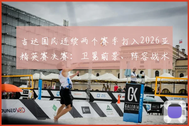 吉达国民连续两个赛季打入2026亚精英赛决赛：卫冕前景、阵容战术及赛程看点分析