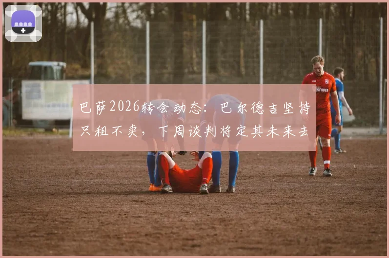 巴萨2026转会动态：巴尔德吉坚持只租不卖，下周谈判将定其未来去向