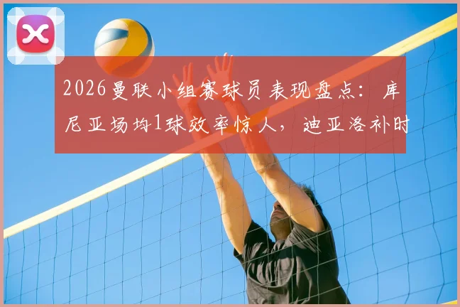 2026曼联小组赛球员表现盘点：库尼亚场均1球效率惊人，迪亚洛补时绝杀价值连城