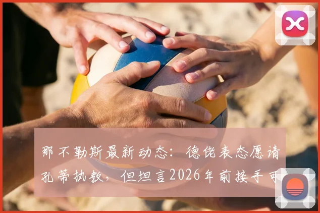 那不勒斯最新动态：德佬表态愿请孔蒂执教，但坦言2026年前接手可能性低，深度解析谈判难点与未来帅位人选