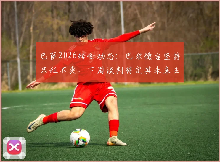 巴萨2026转会动态：巴尔德吉坚持只租不卖，下周谈判将定其未来去向