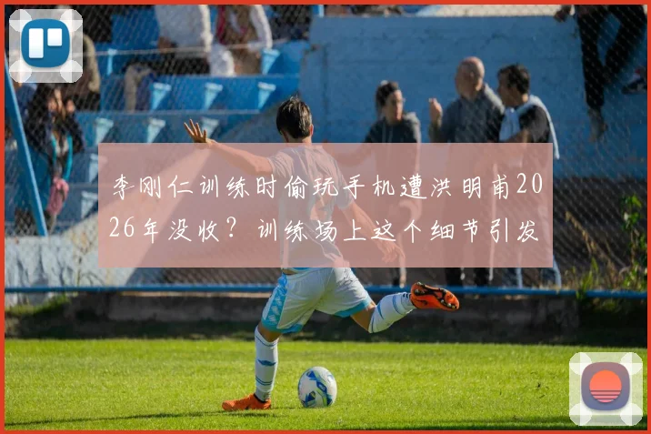 李刚仁训练时偷玩手机遭洪明甫2026年没收？训练场上这个细节引发家长教练热议