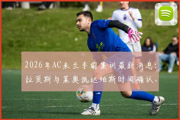 2026年AC米兰季前集训最新消息:拉莫斯与莱奥抵达珀斯时间确认,新援融入与球队备战动态全解析