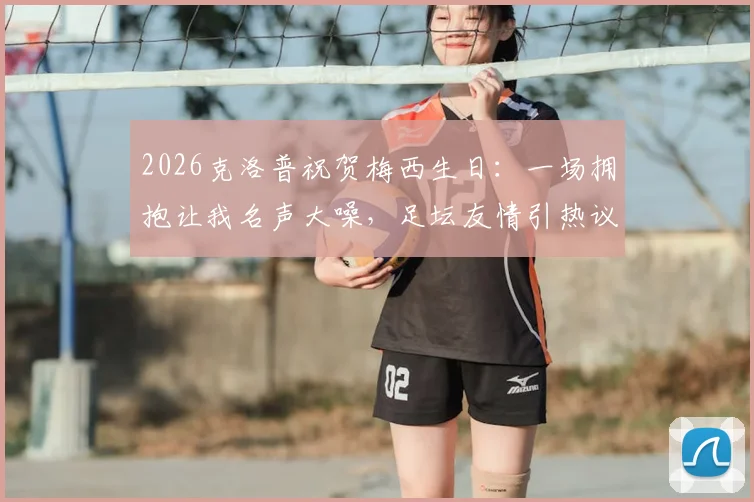 2026克洛普祝贺梅西生日：一场拥抱让我名声大噪，足坛友情引热议