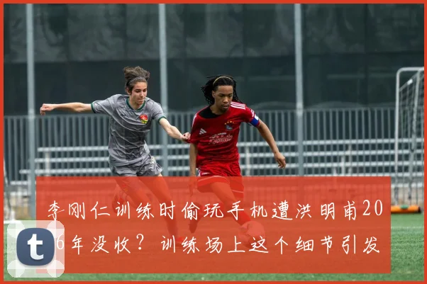 李刚仁训练时偷玩手机遭洪明甫2026年没收？训练场上这个细节引发家长教练热议