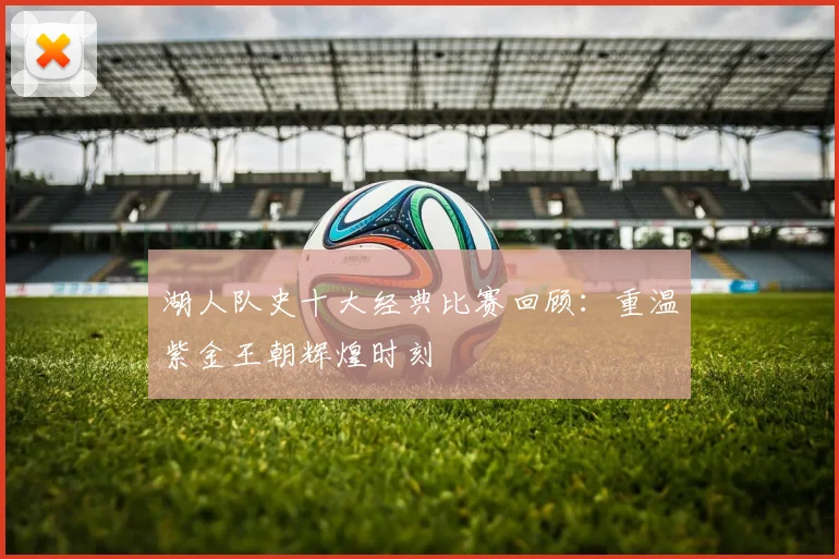 湖人队史十大经典比赛回顾：重温紫金王朝辉煌时刻