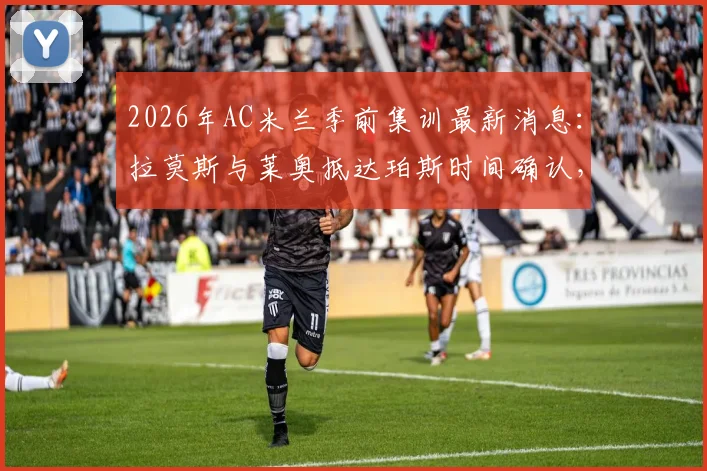 2026年AC米兰季前集训最新消息：拉莫斯与莱奥抵达珀斯时间确认，新援融入与球队备战动态全解析