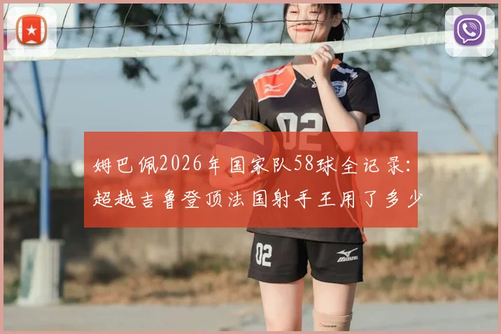 姆巴佩2026年国家队58球全记录：超越吉鲁登顶法国射手王用了多少场，附历史射手榜最新排名