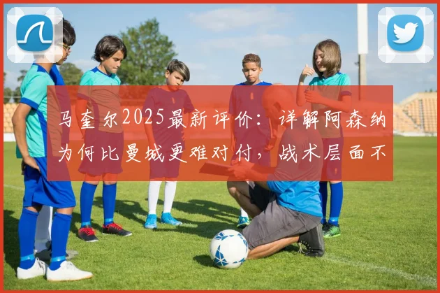马奎尔2025最新评价：详解阿森纳为何比曼城更难对付，战术层面不给任何机会