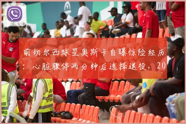 前切尔西球星奥斯卡自曝惊险经历：心脏骤停两分钟后选择退役，2026年决定引发热议