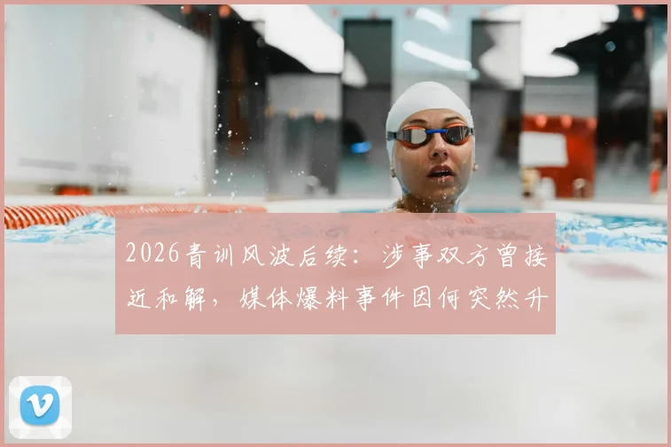 2026青训风波后续：涉事双方曾接近和解，媒体爆料事件因何突然升级发酵