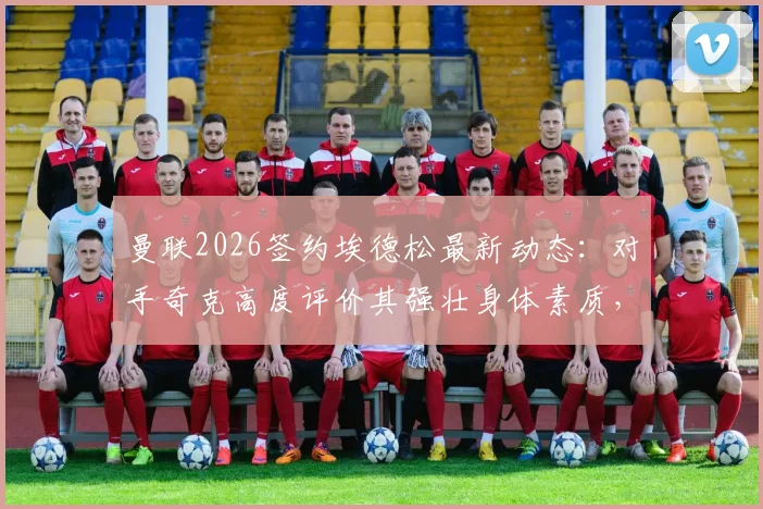 曼联2026签约埃德松最新动态：对手奇克高度评价其强壮身体素质，分析这笔签约对红魔阵容的实际影响