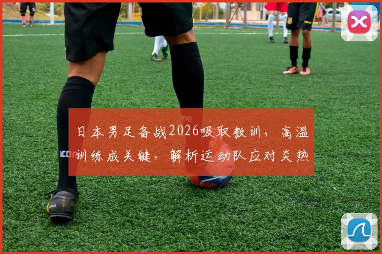 日本男足备战2026吸取教训，高温训练成关键，解析运动队应对炎热天气的实战方法
