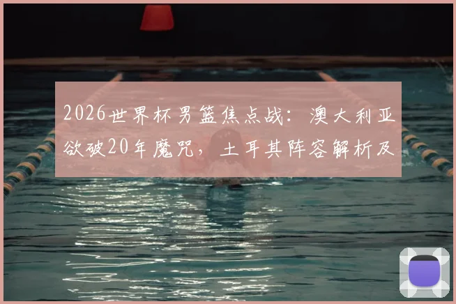 2026世界杯男篮焦点战：澳大利亚欲破20年魔咒，土耳其阵容解析及取胜关键